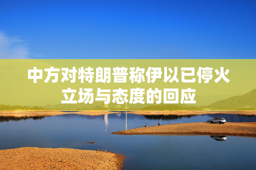 中方对特朗普称伊以已停火立场与态度的回应