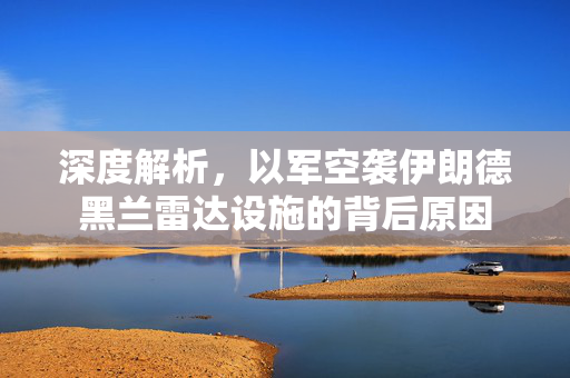 深度解析，以军空袭伊朗德黑兰雷达设施的背后原因