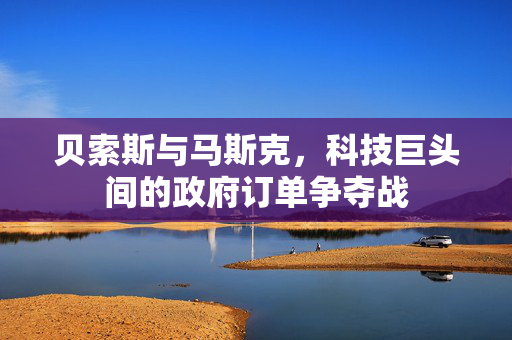 贝索斯与马斯克，科技巨头间的政府订单争夺战