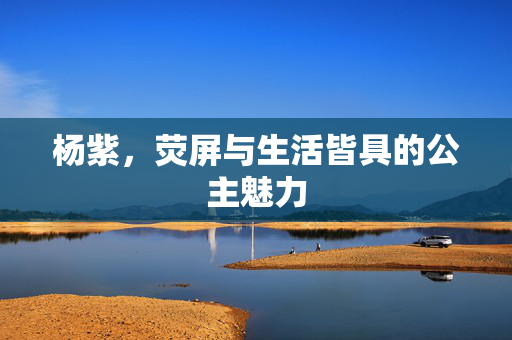 杨紫，荧屏与生活皆具的公主魅力