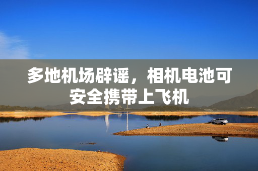 多地机场辟谣，相机电池可安全携带上飞机