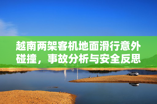 越南两架客机地面滑行意外碰撞，事故分析与安全反思