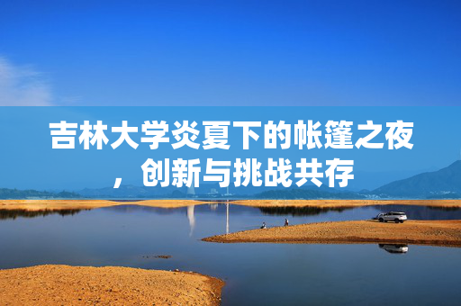 吉林大学炎夏下的帐篷之夜，创新与挑战共存