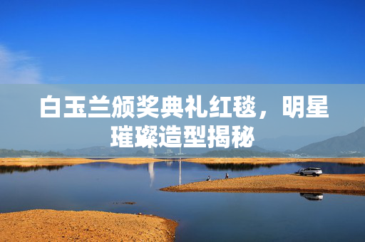 白玉兰颁奖典礼红毯，明星璀璨造型揭秘