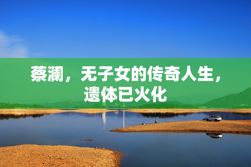 蔡澜，无子女的传奇人生，遗体已火化