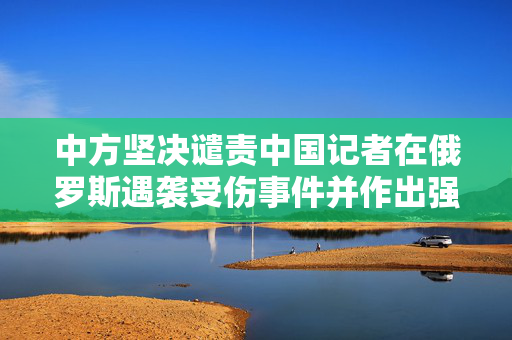 中方坚决谴责中国记者在俄罗斯遇袭受伤事件并作出强烈回应