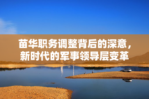 苗华职务调整背后的深意，新时代的军事领导层变革