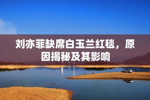 刘亦菲缺席白玉兰红毯，原因揭秘及其影响