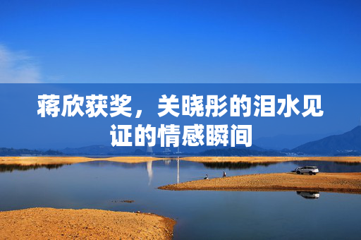 蒋欣获奖，关晓彤的泪水见证的情感瞬间
