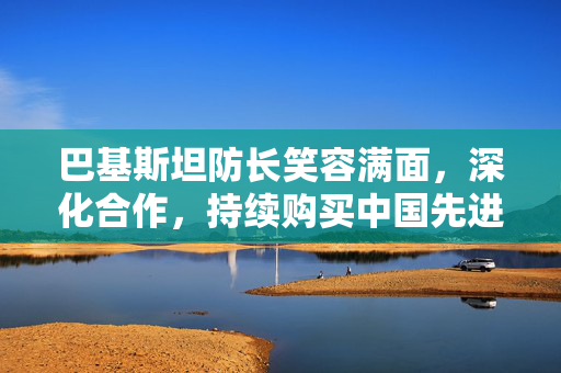 巴基斯坦防长笑容满面，深化合作，持续购买中国先进装备