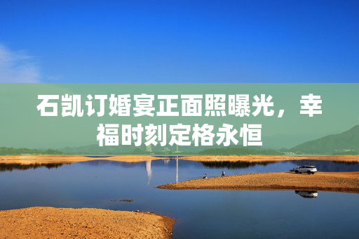 石凯订婚宴正面照曝光，幸福时刻定格永恒
