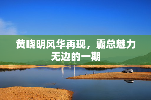 黄晓明风华再现，霸总魅力无边的一期