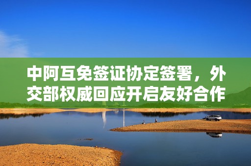 中阿互免签证协定签署，外交部权威回应开启友好合作新篇章