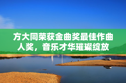 方大同荣获金曲奖最佳作曲人奖，音乐才华璀璨绽放