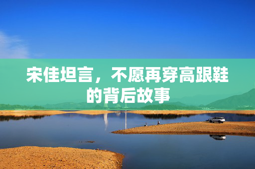 宋佳坦言，不愿再穿高跟鞋的背后故事