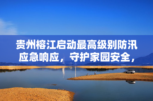 贵州榕江启动最高级别防汛应急响应，守护家园安全，全力以赴抗洪抢险