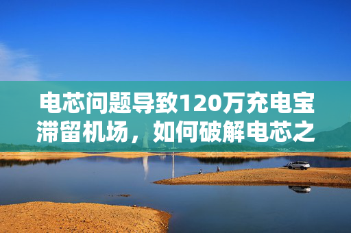 电芯问题导致120万充电宝滞留机场，如何破解电芯之困？