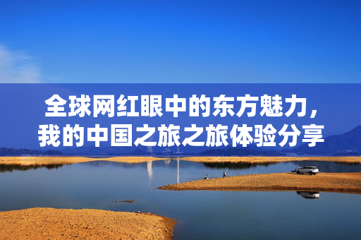 全球网红眼中的东方魅力，我的中国之旅之旅体验分享