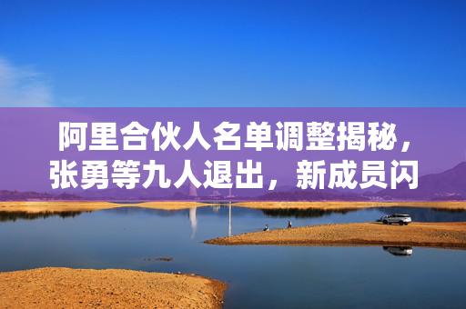 阿里合伙人名单调整揭秘，张勇等九人退出，新成员闪耀登场