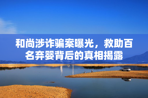 和尚涉诈骗案曝光，救助百名弃婴背后的真相揭露