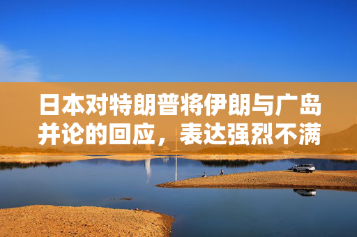 日本对特朗普将伊朗与广岛并论的回应，表达强烈不满与担忧
