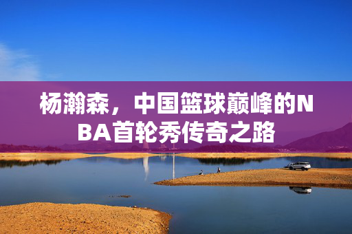 杨瀚森，中国篮球巅峰的NBA首轮秀传奇之路