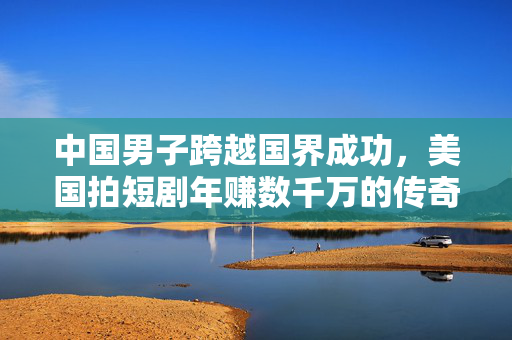 中国男子跨越国界成功，美国拍短剧年赚数千万的传奇故事