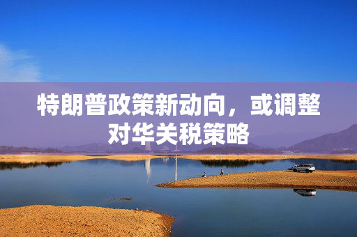 特朗普政策新动向，或调整对华关税策略