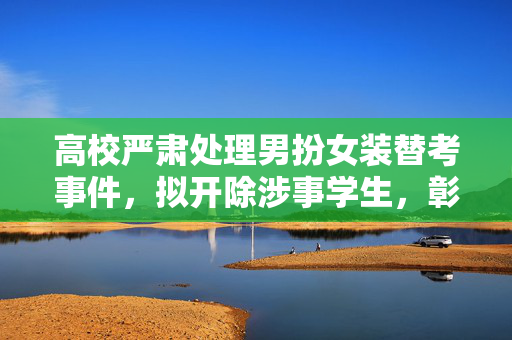 高校严肃处理男扮女装替考事件，拟开除涉事学生，彰显教育底线不容挑战