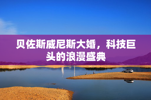 贝佐斯威尼斯大婚，科技巨头的浪漫盛典