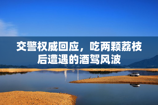 交警权威回应，吃两颗荔枝后遭遇的酒驾风波