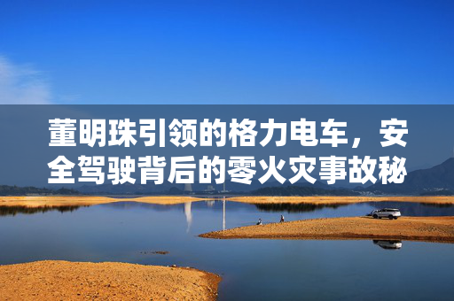 董明珠引领的格力电车，安全驾驶背后的零火灾事故秘籍