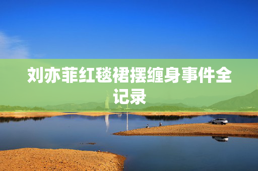 刘亦菲红毯裙摆缠身事件全记录