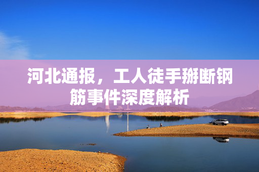 河北通报，工人徒手掰断钢筋事件深度解析