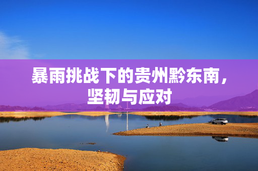 暴雨挑战下的贵州黔东南，坚韧与应对