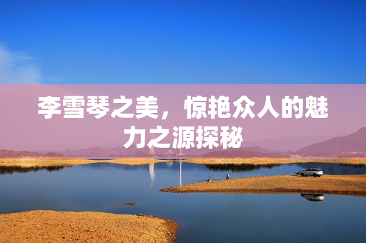 李雪琴之美，惊艳众人的魅力之源探秘