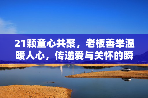 21颗童心共聚，老板善举温暖人心，传递爱与关怀的瞬间