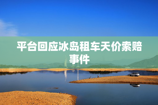 平台回应冰岛租车天价索赔事件