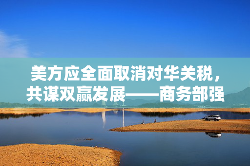 美方应全面取消对华关税，共谋双赢发展——商务部强烈呼吁
