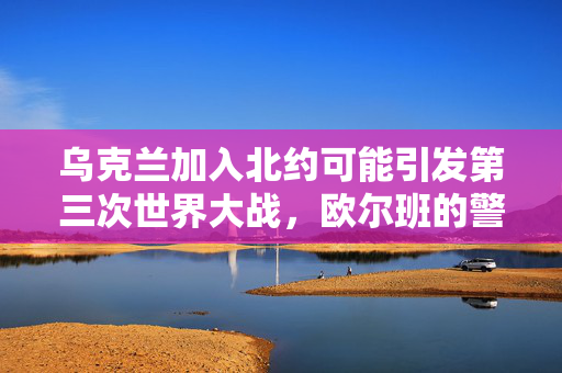 乌克兰加入北约可能引发第三次世界大战，欧尔班的警告