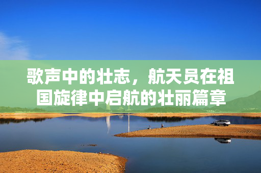 歌声中的壮志，航天员在祖国旋律中启航的壮丽篇章