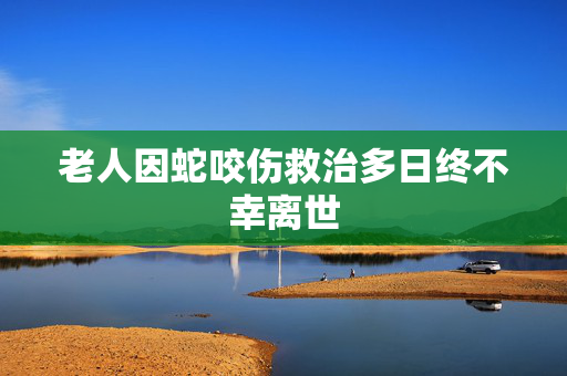 老人因蛇咬伤救治多日终不幸离世