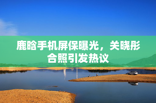 鹿晗手机屏保曝光，关晓彤合照引发热议