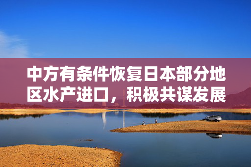 中方有条件恢复日本部分地区水产进口，积极共谋发展新篇章