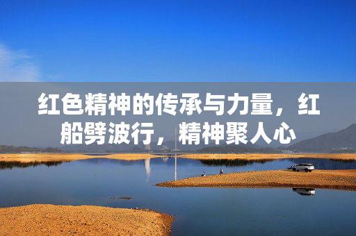 红色精神的传承与力量，红船劈波行，精神聚人心
