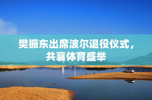 樊振东出席波尔退役仪式，共襄体育盛举