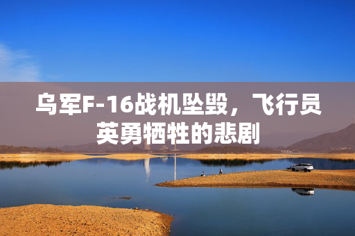 乌军F-16战机坠毁，飞行员英勇牺牲的悲剧