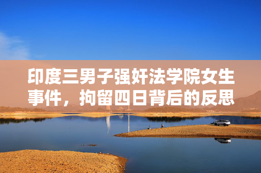 印度三男子强奸法学院女生事件，拘留四日背后的反思与探讨