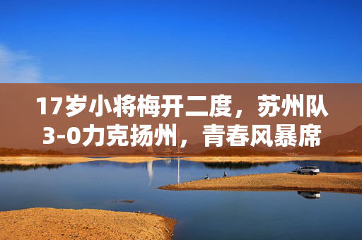 17岁小将梅开二度，苏州队3-0力克扬州，青春风暴席卷赛场