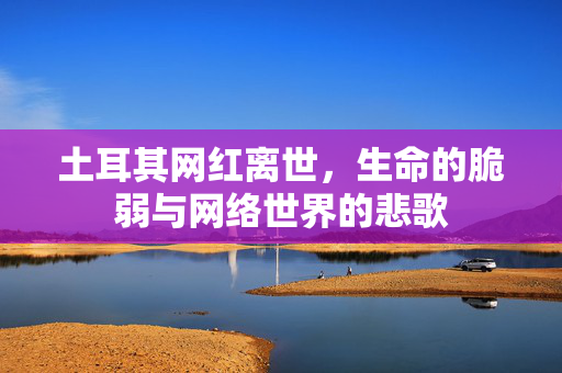 土耳其网红离世，生命的脆弱与网络世界的悲歌